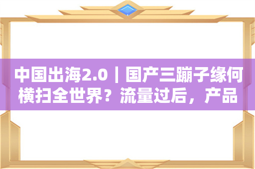 中国出海2.0｜国产三蹦子缘何横扫全世界？流量过后，产品为王