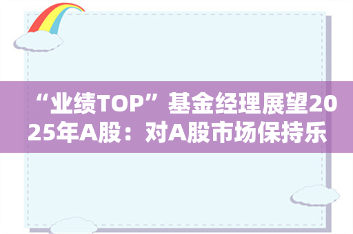 “业绩TOP”基金经理展望2025年A股：对A股市场保持乐观 科技和消费有望成为主线