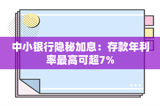 中小银行隐秘加息：存款年利率最高可超7%