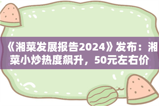 《湘菜发展报告2024》发布：湘菜小炒热度飙升，50元左右价格带存机遇