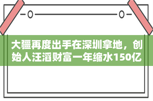 大疆再度出手在深圳拿地，创始人汪滔财富一年缩水150亿