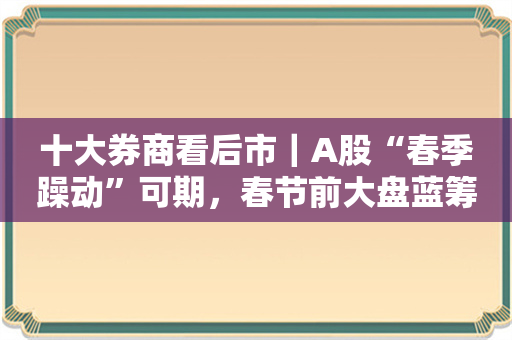 十大券商看后市｜A股“春季躁动”可期，春节前大盘蓝筹或占优