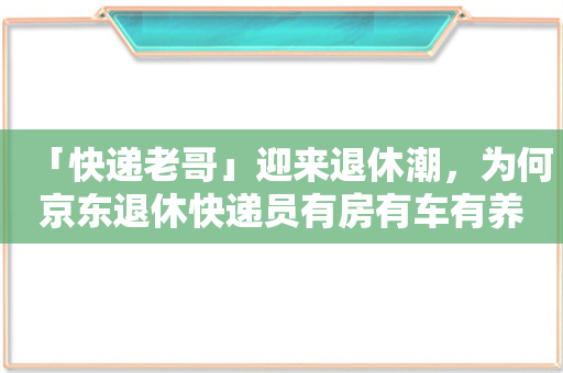 「快递老哥」迎来退休潮，为何京东退休快递员有房有车有养老金！