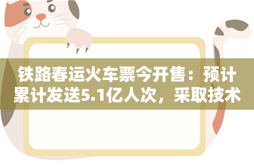 铁路春运火车票今开售：预计累计发送5.1亿人次，采取技术手段防范第三方恶意抢票