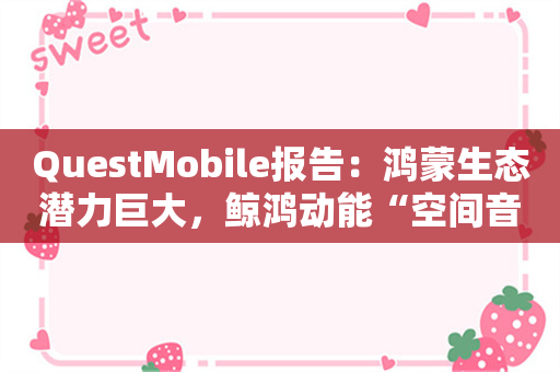 QuestMobile报告：鸿蒙生态潜力巨大，鲸鸿动能“空间音频”式营销创新体验