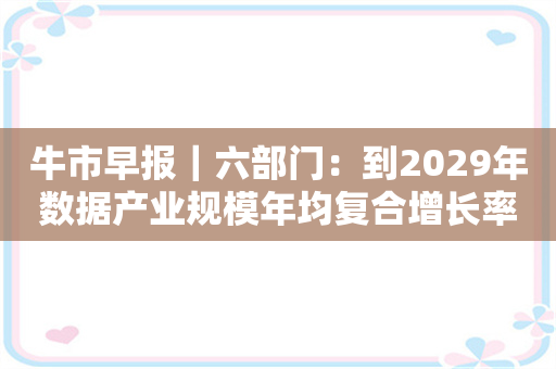 牛市早报｜六部门：到2029年数据产业规模年均复合增长率超15%