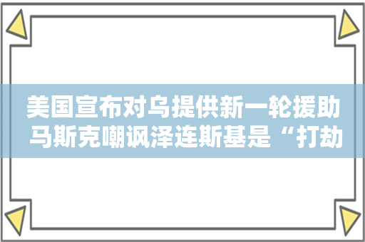 美国宣布对乌提供新一轮援助 马斯克嘲讽泽连斯基是“打劫冠军”