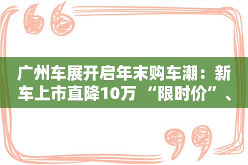 广州车展开启年末购车潮：新车上市直降10万 “限时价”、送手机促销花样多