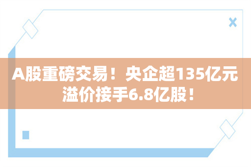 A股重磅交易！央企超135亿元 溢价接手6.8亿股！