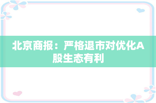 北京商报：严格退市对优化A股生态有利