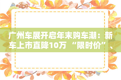 广州车展开启年末购车潮：新车上市直降10万 “限时价”、送手机促销花样多