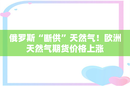 俄罗斯“断供”天然气！欧洲天然气期货价格上涨