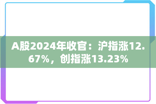 A股2024年收官：沪指涨12.67%，创指涨13.23%