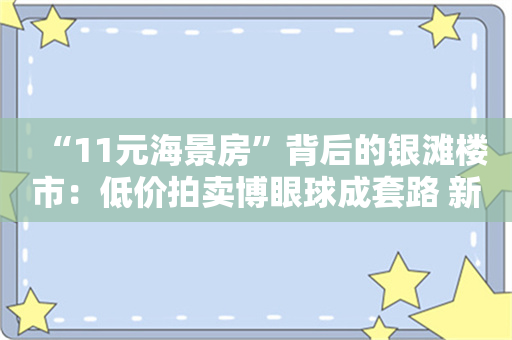 “11元海景房”背后的银滩楼市：低价拍卖博眼球成套路 新房价高出二手房3倍