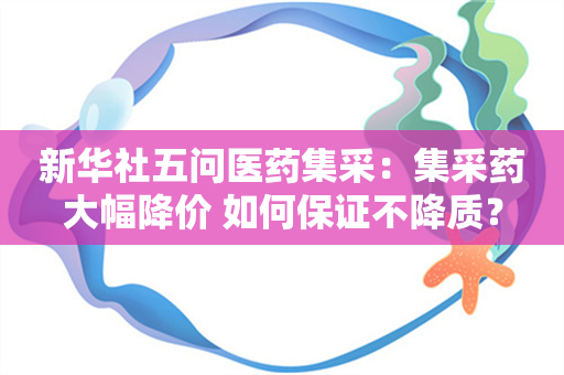 新华社五问医药集采：集采药大幅降价 如何保证不降质？