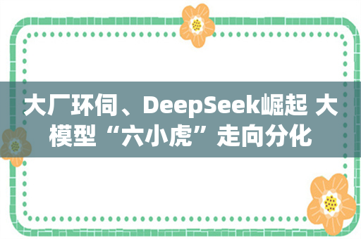 大厂环伺、DeepSeek崛起 大模型“六小虎”走向分化