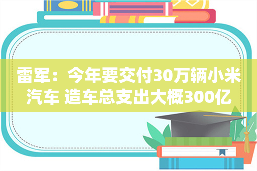 雷军：今年要交付30万辆小米汽车 造车总支出大概300亿