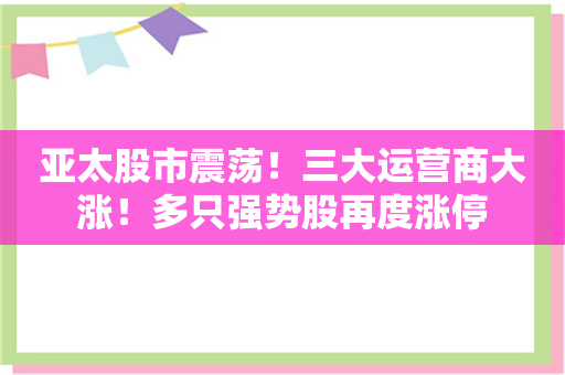 亚太股市震荡！三大运营商大涨！多只强势股再度涨停