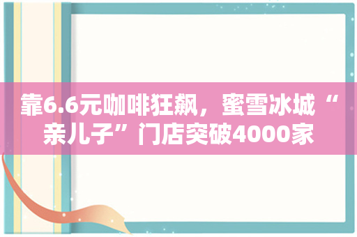 靠6.6元咖啡狂飙，蜜雪冰城“亲儿子”门店突破4000家