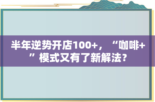 半年逆势开店100+，“咖啡+”模式又有了新解法？