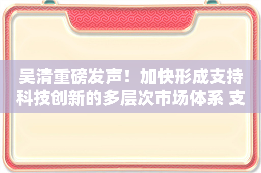 吴清重磅发声！加快形成支持科技创新的多层次市场体系 支持长钱长投的政策体系