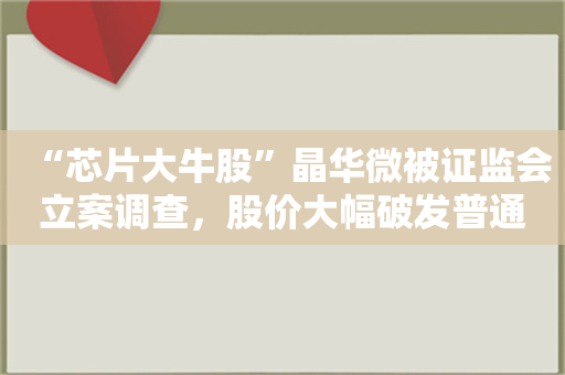 “芯片大牛股”晶华微被证监会立案调查，股价大幅破发普通投资者亏损