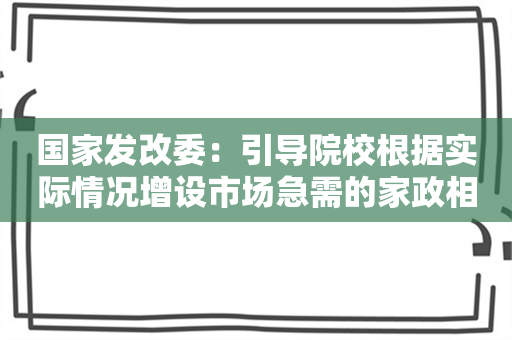 国家发改委：引导院校根据实际情况增设市场急需的家政相关专业