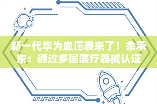 新一代华为血压表来了！余承东：通过多国医疗器械认证