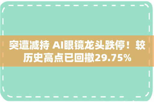 突遭减持 AI眼镜龙头跌停！较历史高点已回撤29.75%