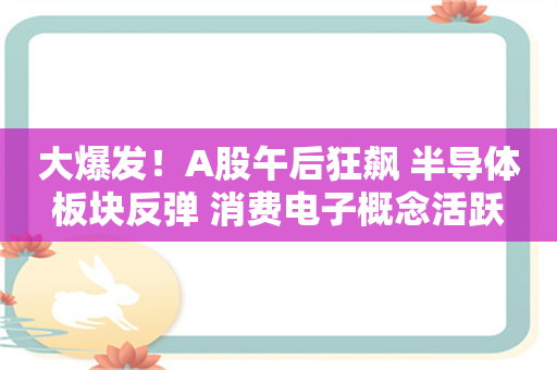 大爆发！A股午后狂飙 半导体板块反弹 消费电子概念活跃