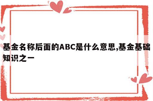 基金名称后面的ABC是什么意思,基金基础知识之一