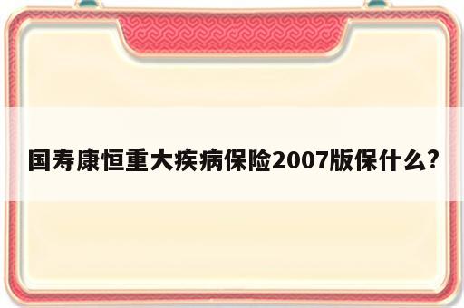 国寿康恒重大疾病保险2007版保什么?