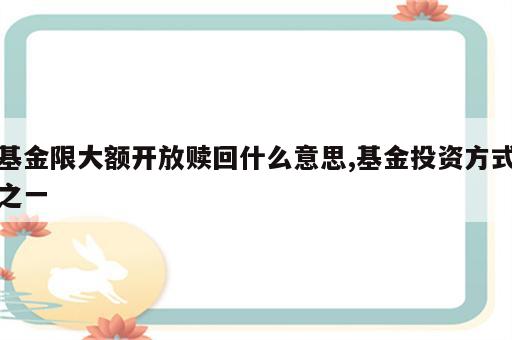 基金限大额开放赎回什么意思,基金投资方式之一