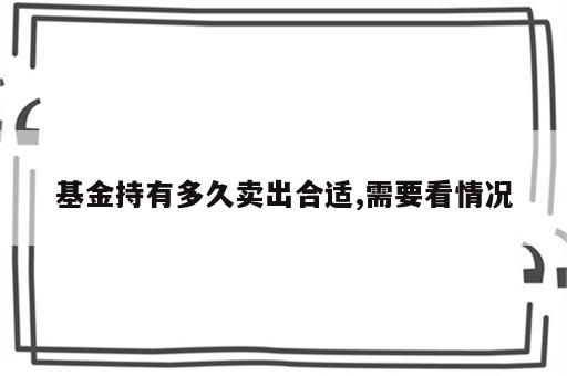 基金持有多久卖出合适,需要看情况