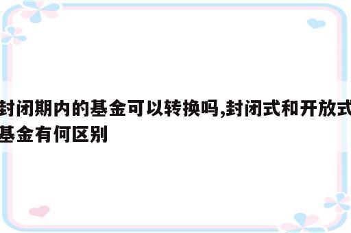 封闭期内的基金可以转换吗,封闭式和开放式基金有何区别