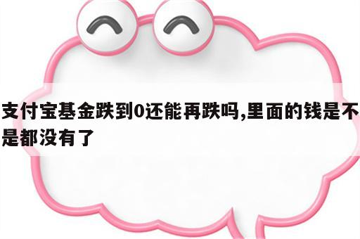 支付宝基金跌到0还能再跌吗,里面的钱是不是都没有了