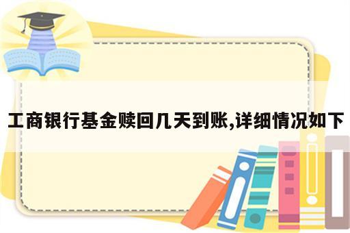 工商银行基金赎回几天到账,详细情况如下