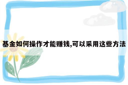 基金如何操作才能赚钱,可以采用这些方法