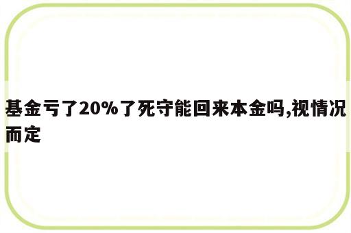 基金亏了20%了死守能回来本金吗,视情况而定