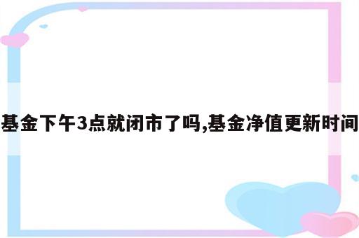 基金下午3点就闭市了吗,基金净值更新时间