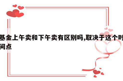 基金上午卖和下午卖有区别吗,取决于这个时间点