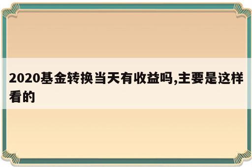 2020基金转换当天有收益吗,主要是这样看的