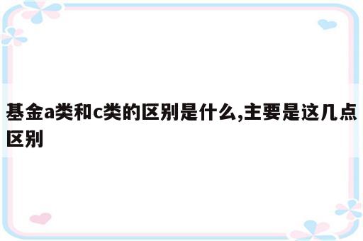 基金a类和c类的区别是什么,主要是这几点区别