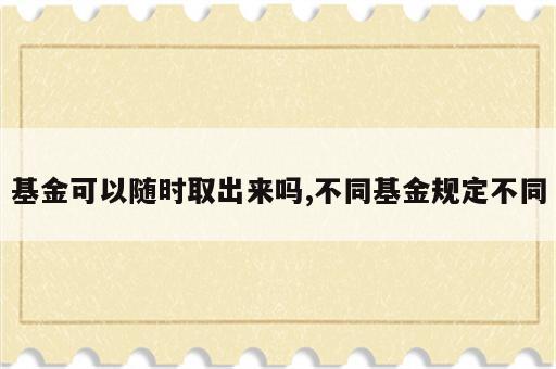 基金可以随时取出来吗,不同基金规定不同