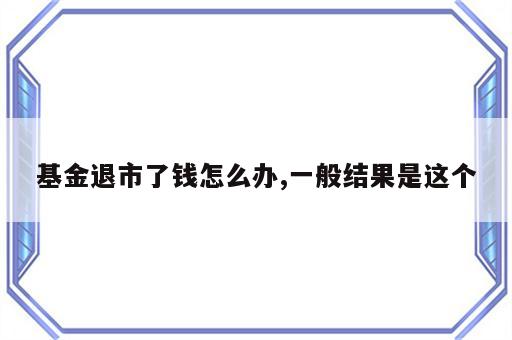 基金退市了钱怎么办,一般结果是这个