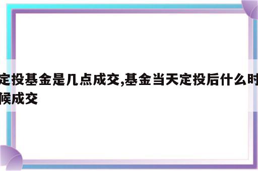 定投基金是几点成交,基金当天定投后什么时候成交