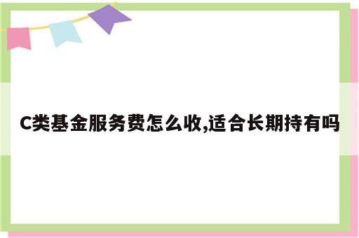 C类基金服务费怎么收,适合长期持有吗