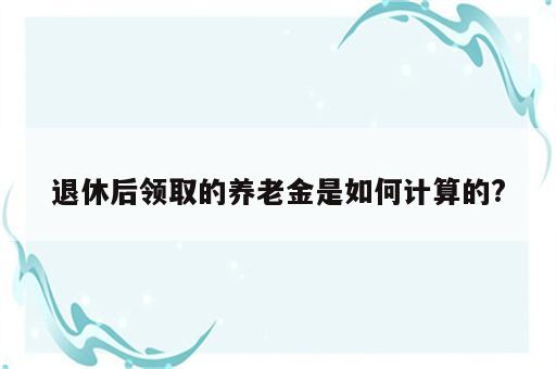 退休后领取的养老金是如何计算的?