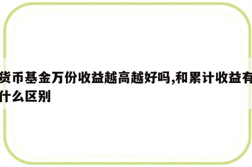 货币基金万份收益越高越好吗,和累计收益有什么区别