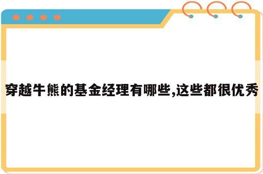 穿越牛熊的基金经理有哪些,这些都很优秀